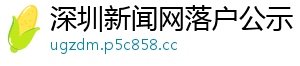 深圳新闻网落户公示 深圳新闻网落户公示